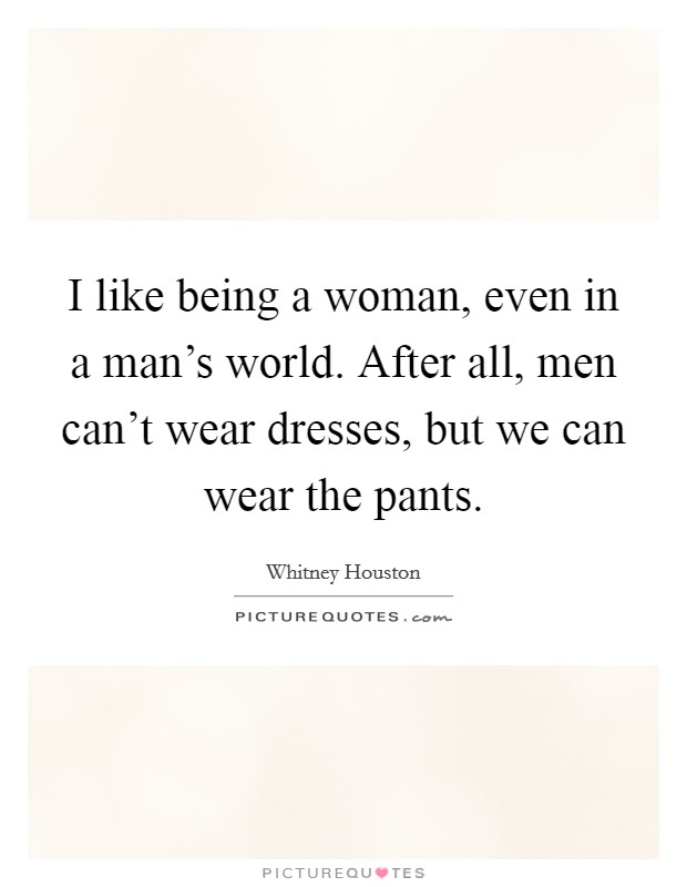 I like being a woman, even in a man's world. After all, men can't wear dresses, but we can wear the pants. Picture Quote #1