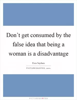 Don’t get consumed by the false idea that being a woman is a disadvantage Picture Quote #1