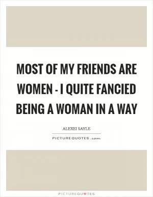 Most of my friends are women - I quite fancied being a woman in a way Picture Quote #1
