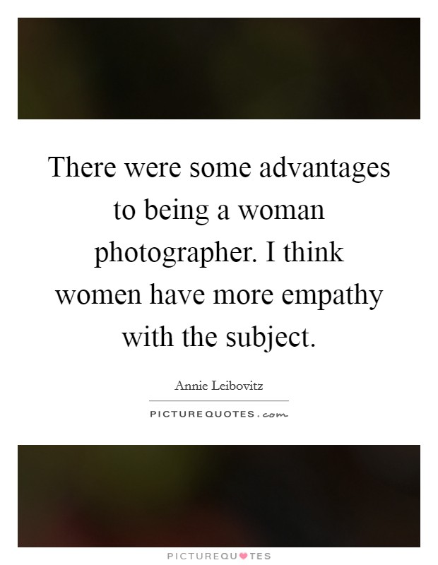 There were some advantages to being a woman photographer. I think women have more empathy with the subject. Picture Quote #1