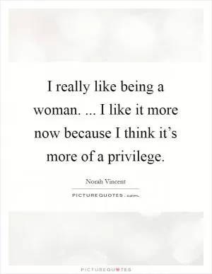 I really like being a woman. ... I like it more now because I think it’s more of a privilege Picture Quote #1