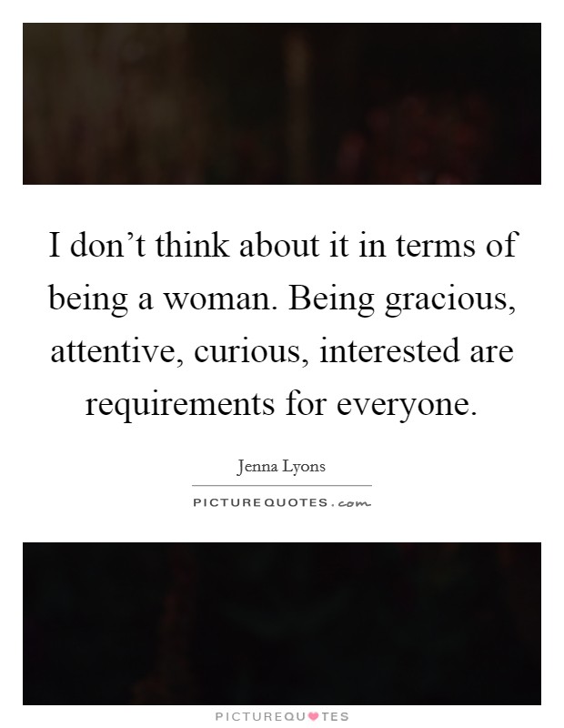 I don't think about it in terms of being a woman. Being gracious, attentive, curious, interested are requirements for everyone. Picture Quote #1
