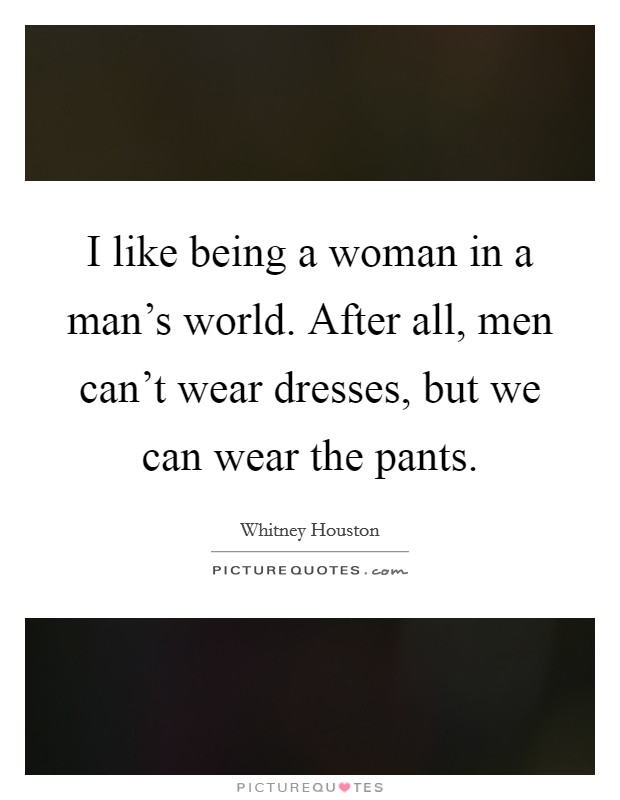 I like being a woman in a man's world. After all, men can't wear dresses, but we can wear the pants. Picture Quote #1
