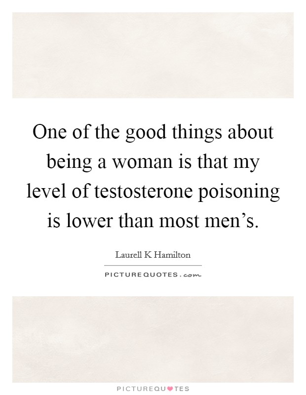 One of the good things about being a woman is that my level of testosterone poisoning is lower than most men's. Picture Quote #1