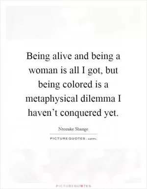Being alive and being a woman is all I got, but being colored is a metaphysical dilemma I haven’t conquered yet Picture Quote #1
