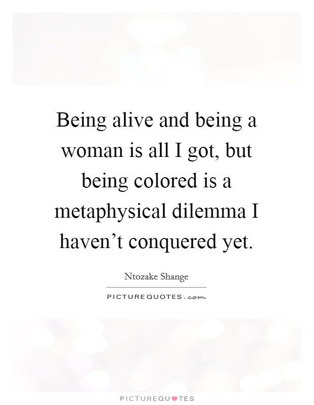 Being alive and being a woman is all I got, but being colored is a metaphysical dilemma I haven't conquered yet. Picture Quote #1