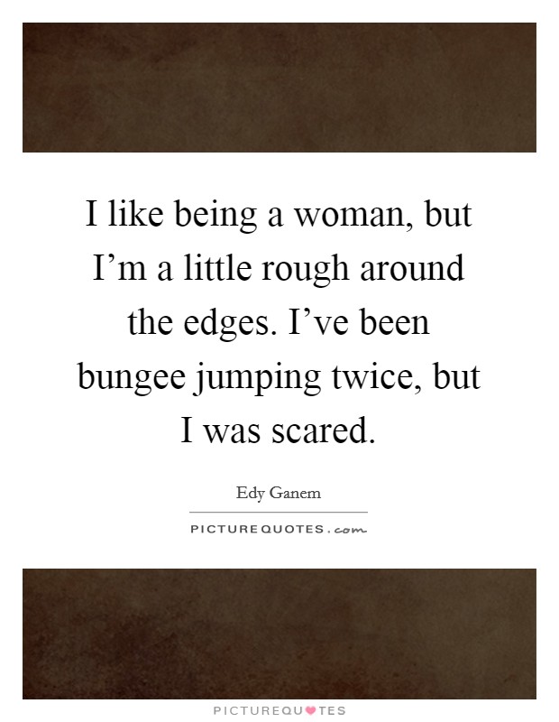 I like being a woman, but I'm a little rough around the edges. I've been bungee jumping twice, but I was scared. Picture Quote #1