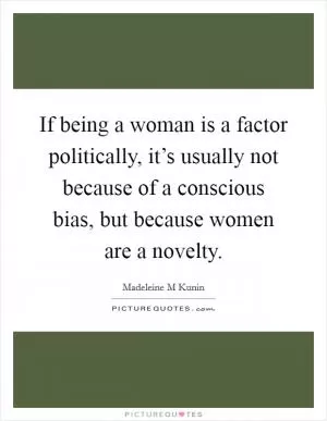 If being a woman is a factor politically, it’s usually not because of a conscious bias, but because women are a novelty Picture Quote #1