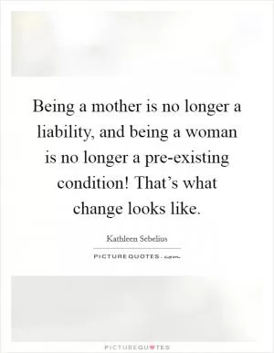 Being a mother is no longer a liability, and being a woman is no longer a pre-existing condition! That’s what change looks like Picture Quote #1