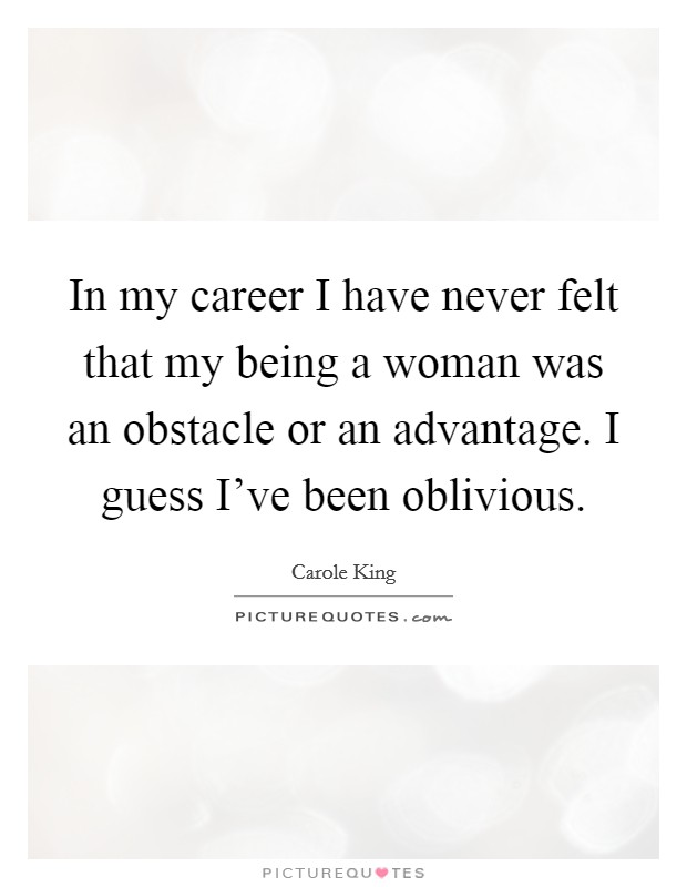In my career I have never felt that my being a woman was an obstacle or an advantage. I guess I've been oblivious. Picture Quote #1