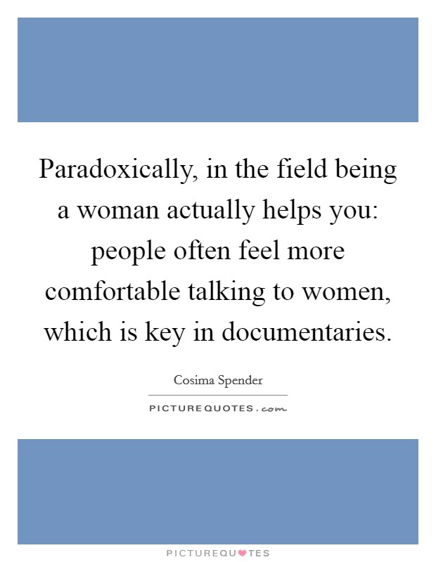 Paradoxically, in the field being a woman actually helps you: people often feel more comfortable talking to women, which is key in documentaries. Picture Quote #1
