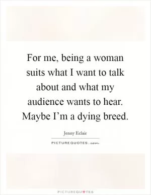 For me, being a woman suits what I want to talk about and what my audience wants to hear. Maybe I’m a dying breed Picture Quote #1
