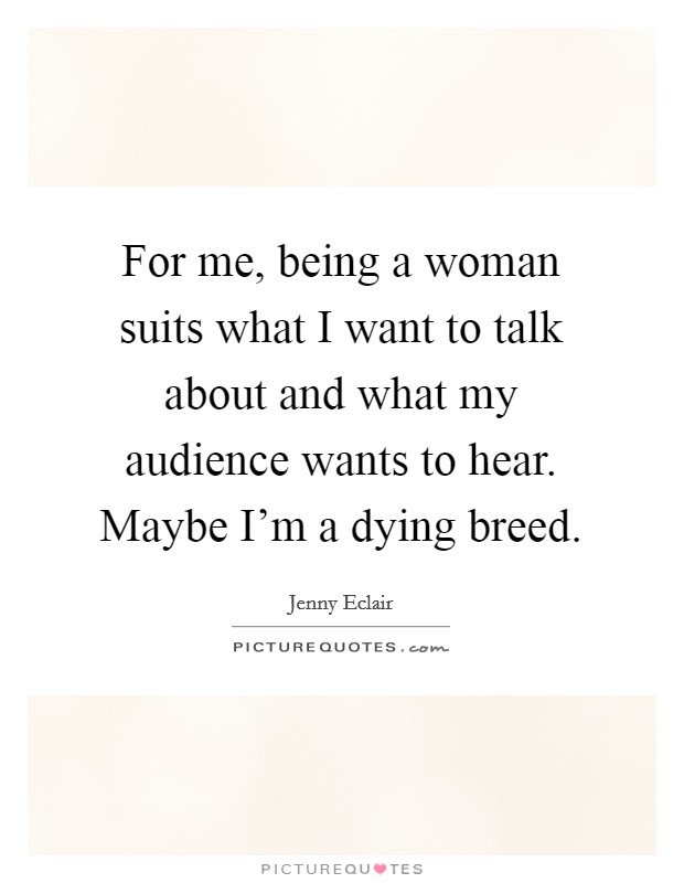 For me, being a woman suits what I want to talk about and what my audience wants to hear. Maybe I'm a dying breed. Picture Quote #1