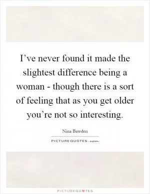 I’ve never found it made the slightest difference being a woman - though there is a sort of feeling that as you get older you’re not so interesting Picture Quote #1