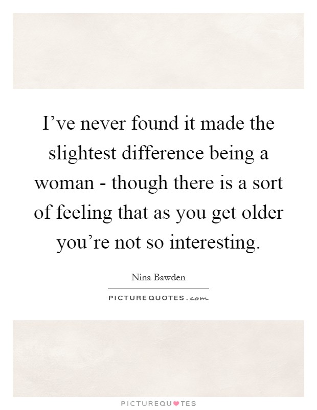 I've never found it made the slightest difference being a woman - though there is a sort of feeling that as you get older you're not so interesting. Picture Quote #1