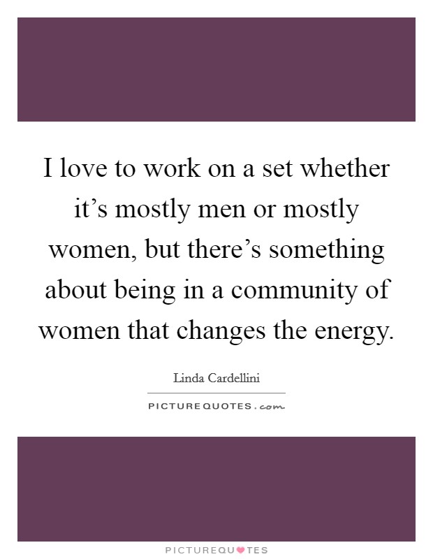 I love to work on a set whether it's mostly men or mostly women, but there's something about being in a community of women that changes the energy. Picture Quote #1