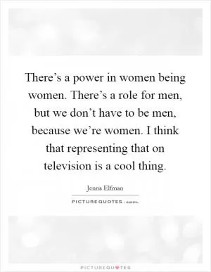 There’s a power in women being women. There’s a role for men, but we don’t have to be men, because we’re women. I think that representing that on television is a cool thing Picture Quote #1