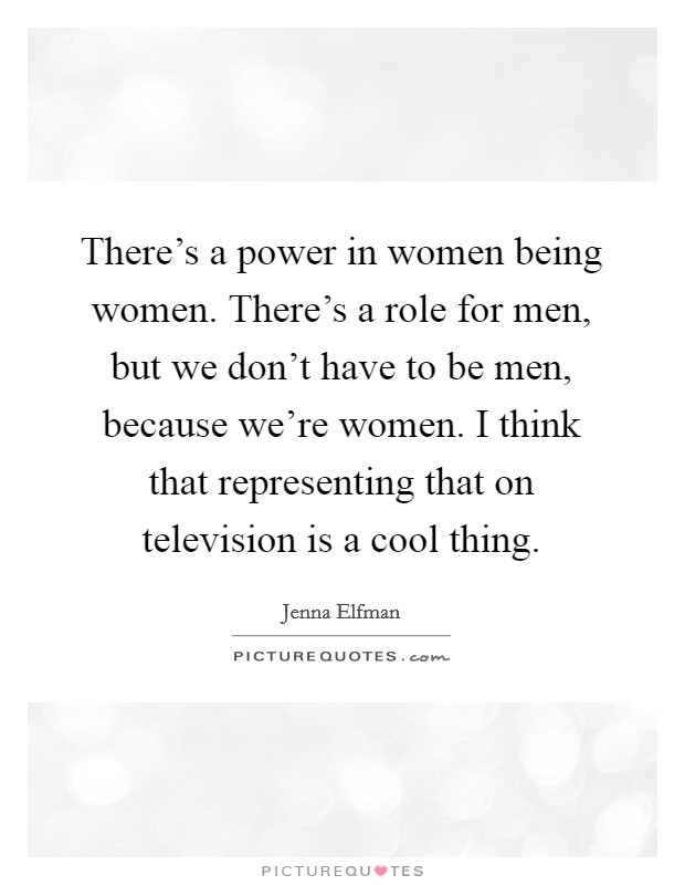There's a power in women being women. There's a role for men, but we don't have to be men, because we're women. I think that representing that on television is a cool thing. Picture Quote #1