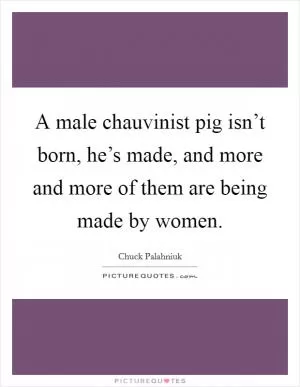 A male chauvinist pig isn’t born, he’s made, and more and more of them are being made by women Picture Quote #1