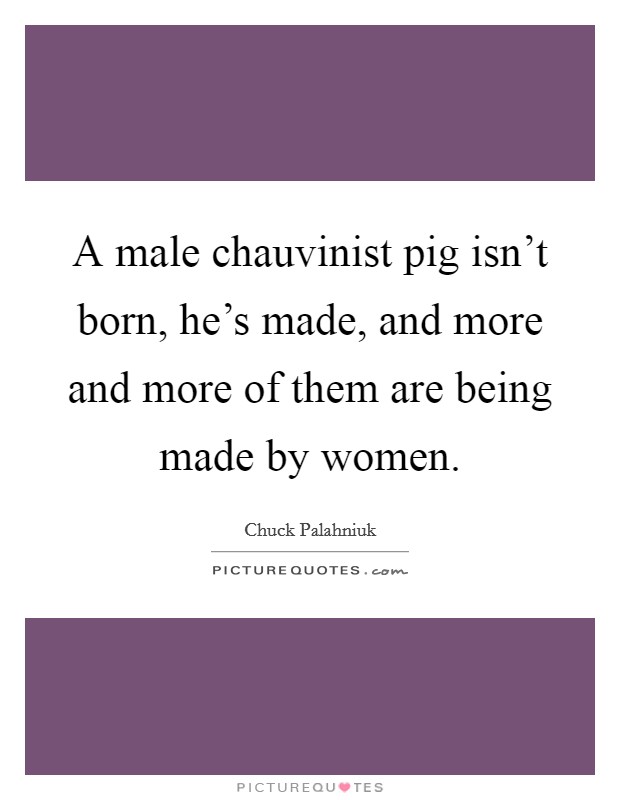 A male chauvinist pig isn't born, he's made, and more and more of them are being made by women. Picture Quote #1