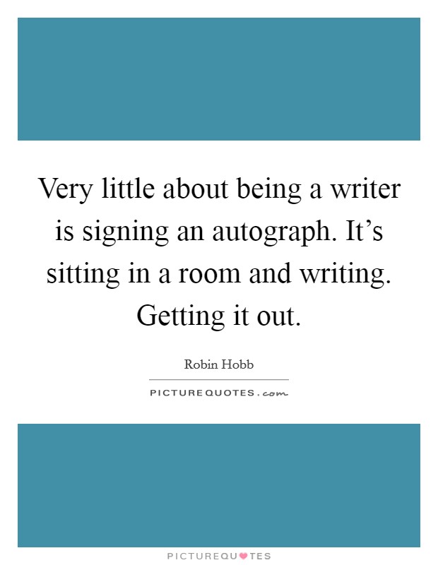 Very little about being a writer is signing an autograph. It's sitting in a room and writing. Getting it out. Picture Quote #1