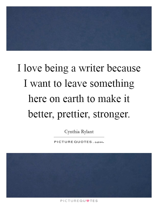 I love being a writer because I want to leave something here on earth to make it better, prettier, stronger. Picture Quote #1