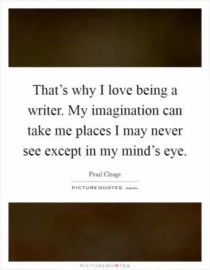 That’s why I love being a writer. My imagination can take me places I may never see except in my mind’s eye Picture Quote #1