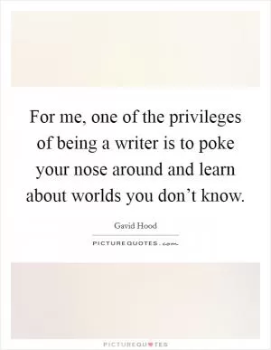 For me, one of the privileges of being a writer is to poke your nose around and learn about worlds you don’t know Picture Quote #1