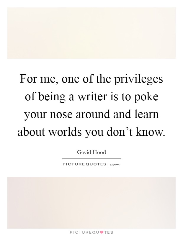 For me, one of the privileges of being a writer is to poke your nose around and learn about worlds you don't know. Picture Quote #1
