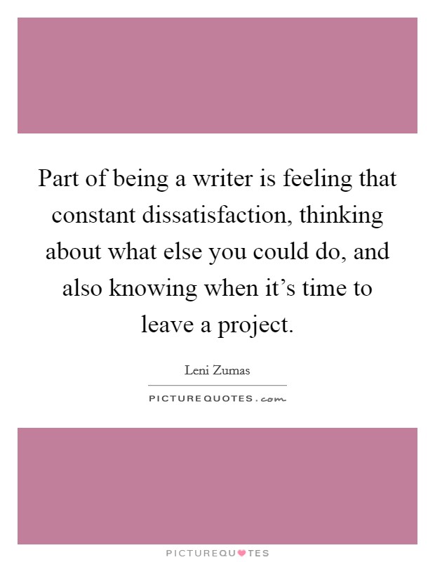 Part of being a writer is feeling that constant dissatisfaction, thinking about what else you could do, and also knowing when it's time to leave a project. Picture Quote #1