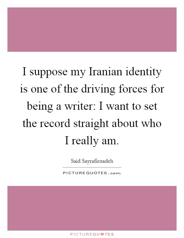 I suppose my Iranian identity is one of the driving forces for being a writer: I want to set the record straight about who I really am. Picture Quote #1