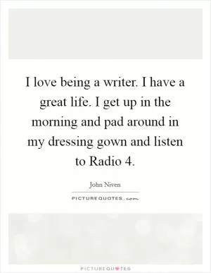 I love being a writer. I have a great life. I get up in the morning and pad around in my dressing gown and listen to Radio 4 Picture Quote #1