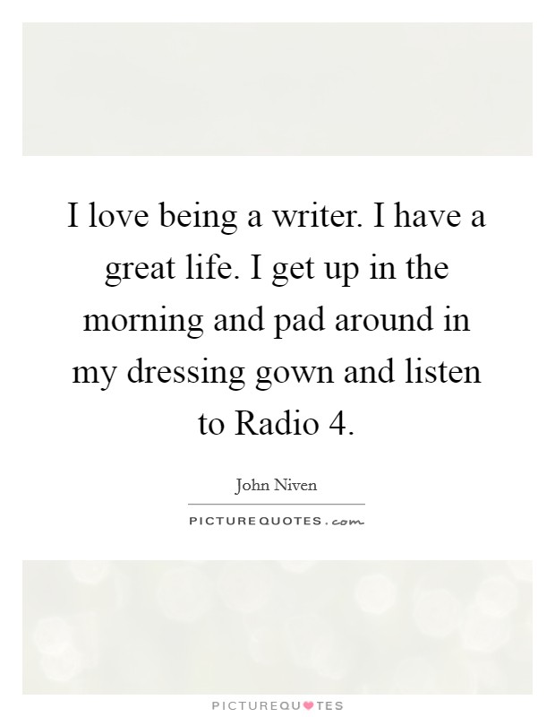 I love being a writer. I have a great life. I get up in the morning and pad around in my dressing gown and listen to Radio 4. Picture Quote #1