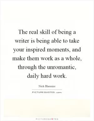 The real skill of being a writer is being able to take your inspired moments, and make them work as a whole, through the unromantic, daily hard work Picture Quote #1