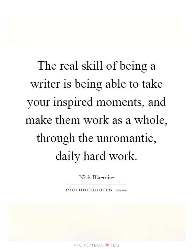 The real skill of being a writer is being able to take your inspired moments, and make them work as a whole, through the unromantic, daily hard work. Picture Quote #1