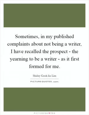 Sometimes, in my published complaints about not being a writer, I have recalled the prospect - the yearning to be a writer - as it first formed for me Picture Quote #1