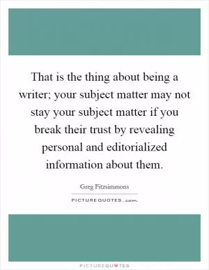 That is the thing about being a writer; your subject matter may not stay your subject matter if you break their trust by revealing personal and editorialized information about them Picture Quote #1