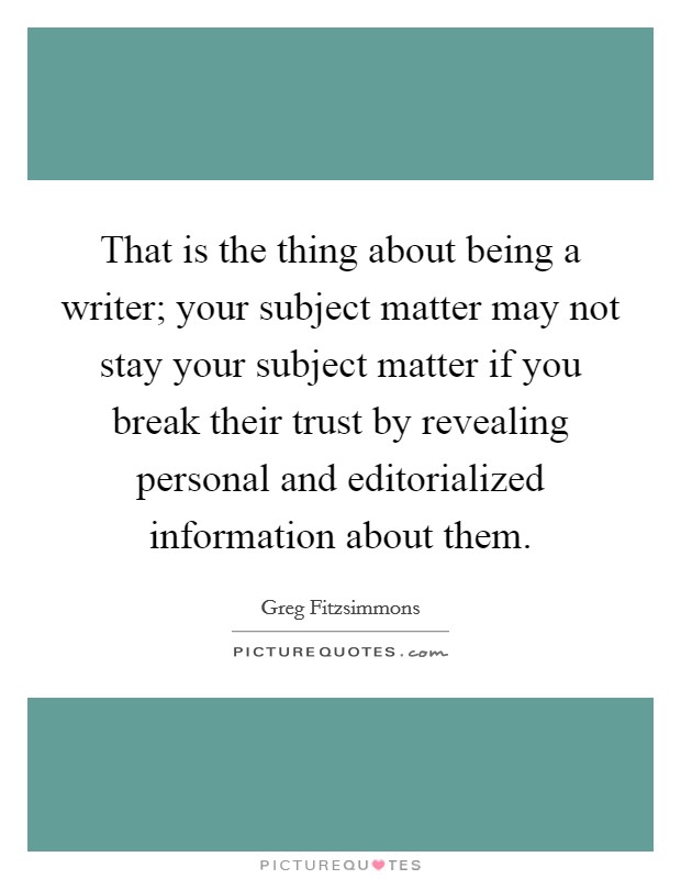 That is the thing about being a writer; your subject matter may not stay your subject matter if you break their trust by revealing personal and editorialized information about them. Picture Quote #1