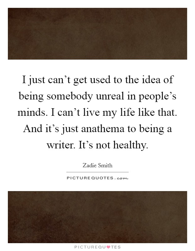 I just can't get used to the idea of being somebody unreal in people's minds. I can't live my life like that. And it's just anathema to being a writer. It's not healthy. Picture Quote #1