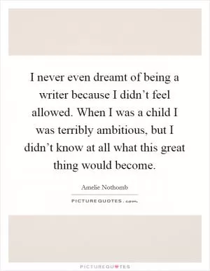 I never even dreamt of being a writer because I didn’t feel allowed. When I was a child I was terribly ambitious, but I didn’t know at all what this great thing would become Picture Quote #1