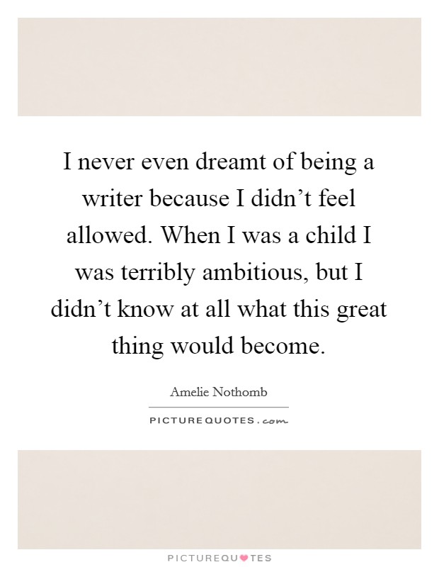 I never even dreamt of being a writer because I didn't feel allowed. When I was a child I was terribly ambitious, but I didn't know at all what this great thing would become. Picture Quote #1