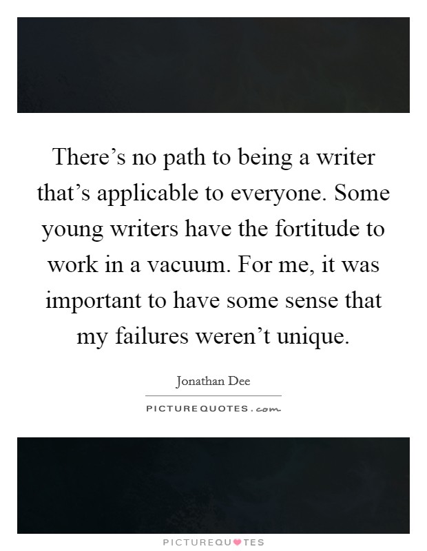 There’s no path to being a writer that’s applicable to everyone. Some young writers have the fortitude to work in a vacuum. For me, it was important to have some sense that my failures weren’t unique Picture Quote #1