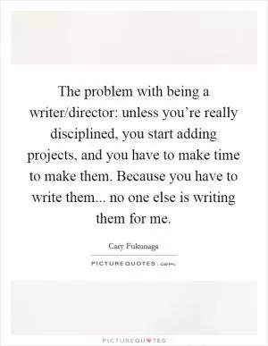 The problem with being a writer/director: unless you’re really disciplined, you start adding projects, and you have to make time to make them. Because you have to write them... no one else is writing them for me Picture Quote #1
