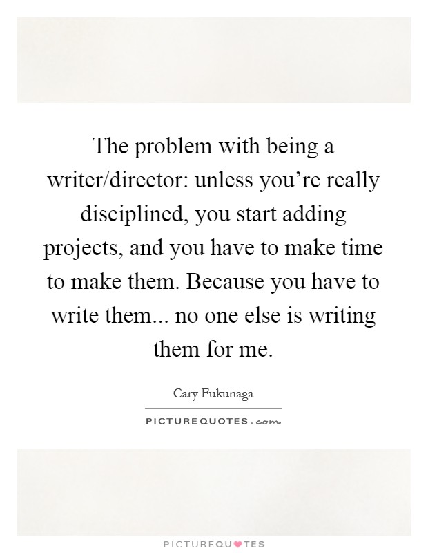 The problem with being a writer/director: unless you're really disciplined, you start adding projects, and you have to make time to make them. Because you have to write them... no one else is writing them for me. Picture Quote #1