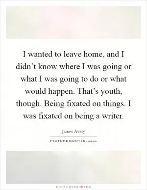 I wanted to leave home, and I didn’t know where I was going or what I was going to do or what would happen. That’s youth, though. Being fixated on things. I was fixated on being a writer Picture Quote #1