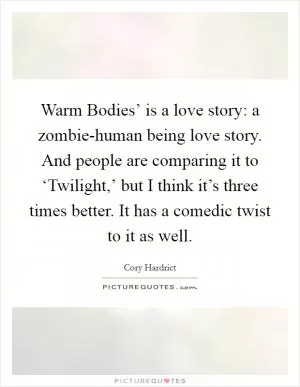 Warm Bodies’ is a love story: a zombie-human being love story. And people are comparing it to ‘Twilight,’ but I think it’s three times better. It has a comedic twist to it as well Picture Quote #1