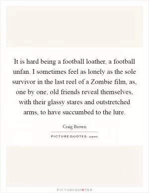 It is hard being a football loather, a football unfan. I sometimes feel as lonely as the sole survivor in the last reel of a Zombie film, as, one by one, old friends reveal themselves, with their glassy stares and outstretched arms, to have succumbed to the lure Picture Quote #1