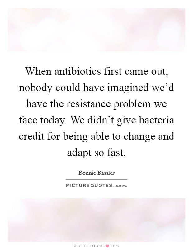 When antibiotics first came out, nobody could have imagined we'd have the resistance problem we face today. We didn't give bacteria credit for being able to change and adapt so fast. Picture Quote #1