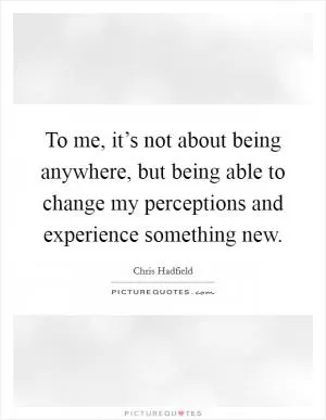 To me, it’s not about being anywhere, but being able to change my perceptions and experience something new Picture Quote #1
