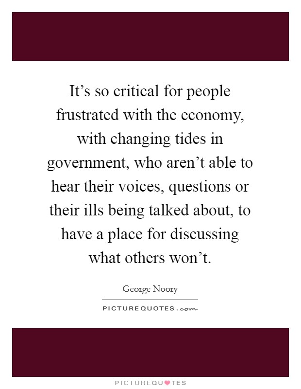It's so critical for people frustrated with the economy, with changing tides in government, who aren't able to hear their voices, questions or their ills being talked about, to have a place for discussing what others won't. Picture Quote #1